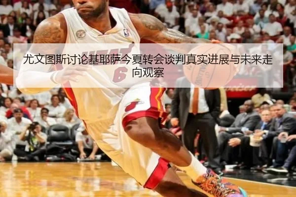 尤文图斯讨论基耶萨今夏转会谈判真实进展与未来走向观察