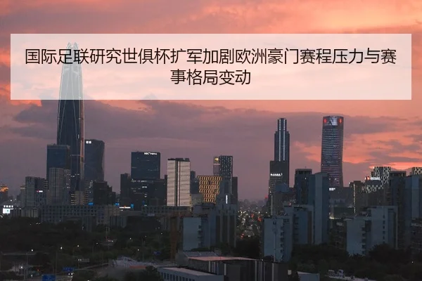 国际足联研究世俱杯扩军加剧欧洲豪门赛程压力与赛事格局变动