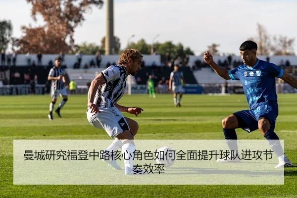 曼城研究福登中路核心角色如何全面提升球队进攻节奏效率