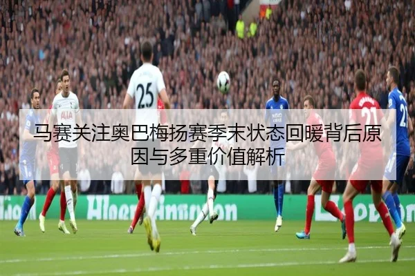 马赛关注奥巴梅扬赛季末状态回暖背后原因与多重价值解析